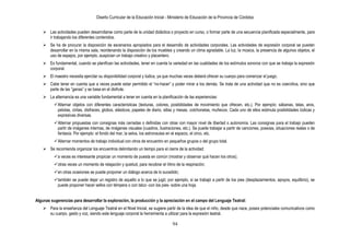 Diseño Curricular de la Educación Inicial - Ministerio de Educación de la Provincia de Córdoba
94
 Las actividades pueden desarrollarse como parte de la unidad didáctica o proyecto en curso, o formar parte de una secuencia planificada especialmente, para
ir trabajando los diferentes contenidos.
 Se ha de procurar la disposición de escenarios apropiados para el desarrollo de actividades corporales. Las actividades de expresión corporal se pueden
desarrollar en la misma sala, reordenando la disposición de los muebles y creando un clima agradable. La luz, la música, la presencia de algunos objetos, el
uso de espejos, por ejemplo, auspician un trabajo creativo y placentero.
 Es fundamental, cuando se planifican las actividades, tener en cuenta la variedad en las cualidades de los estímulos sonoros con que se trabaja la expresión
corporal.
 El maestro necesita ejercitar su disponibilidad corporal y lúdica, ya que muchas veces deberá ofrecer su cuerpo para comenzar el juego.
 Cabe tener en cuenta que a veces puede estar permitido el “no-hacer” y poder mirar a los demás. Se trata de una actividad que no es coercitiva, sino que
parte de las “ganas” y se basa en el disfrute.
 La alternancia es una variable fundamental a tener en cuenta en la planificación de las experiencias:
Alternar objetos con diferentes características (texturas, colores, posibilidades de movimiento que ofrecen, etc.). Por ejemplo: sábanas, telas, aros,
pelotas, cintas, disfraces, globos, elásticos, papeles de diario, sillas y mesas, colchonetas, muñecos. Cada uno de ellos estimula posibilidades lúdicas y
expresivas diversas.
Alternar propuestas con consignas más cerradas o definidas con otras con mayor nivel de libertad o autonomía. Las consignas para el trabajo pueden
partir de imágenes internas, de imágenes visuales (cuadros, ilustraciones, etc.). Se puede trabajar a partir de canciones, poesías, situaciones reales o de
fantasía. Por ejemplo: el fondo del mar, la selva, los astronautas en el espacio, el circo, etc.
Alternar momentos de trabajo individual con otros de encuentro en pequeños grupos o del grupo total.
 Se recomienda organizar los encuentros delimitando un tiempo para el cierre de la actividad:
a veces es interesante propiciar un momento de puesta en común (mostrar y observar qué hacen los otros);
otras veces un momento de relajación y quietud, para recobrar el ritmo de la respiración;
en otras ocasiones se puede proponer un diálogo acerca de lo sucedido;
también se puede dejar un registro de aquello a lo que se jugó; por ejemplo, si se trabajó a partir de los pies (desplazamientos, apoyos, equilibrio), se
puede proponer hacer sellos con témpera o con talco -con los pies- sobre una hoja.
Algunas sugerencias para desarrollar la exploración, la producción y la apreciación en el campo del Lenguaje Teatral:
 Para la enseñanza del Lenguaje Teatral en el Nivel Inicial, se sugiere partir de la idea de que el niño, desde que nace, posee potenciales comunicativos como
su cuerpo, gesto y voz, siendo este lenguaje corporal la herramienta a utilizar para la expresión teatral.
 