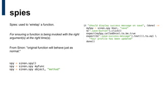 Spies: used to ‘wiretap’ a function.
For ensuring a function is being invoked with the right
argument(s) at the right time(s).
From Sinon: "original function will behave just as
normal."
spies
 