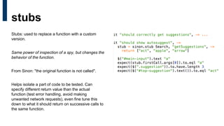 Stubs: used to replace a function with a custom
version.
Same power of inspection of a spy, but changes the
behavior of the function.
From Sinon: "the original function is not called".
Helps isolate a part of code to be tested. Can
specify different return value than the actual
function (test error handling, avoid making
unwanted network requests), even fine tune this
down to what it should return on successive calls to
the same function.
stubs
 