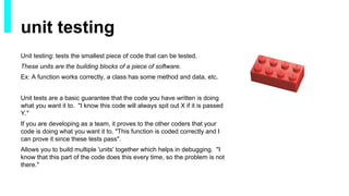 Unit testing: tests the smallest piece of code that can be tested.
These units are the building blocks of a piece of software.
Ex: A function works correctly, a class has some method and data, etc.
Unit tests are a basic guarantee that the code you have written is doing
what you want it to. "I know this code will always spit out X if it is passed
Y."
If you are developing as a team, it proves to the other coders that your
code is doing what you want it to. "This function is coded correctly and I
can prove it since these tests pass".
Allows you to build multiple 'units' together which helps in debugging. "I
know that this part of the code does this every time, so the problem is not
there."
unit testing
 