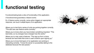 Functional testing tests a slice of functionality of the application.
A functional test guarantees a feature works.
Ex: A feature works correctly, some action triggers an appropriate
response, can touch multiple layers of an application.
Allows you to test that a series of units are working together correctly.
"The add new user feature works correctly."
Allows you to know when you have broken something important. "This
test broke, so my changes have changed how this works."
Allows you to map code to features. "The sign-up form is done,
because we have tests that cover a user's actions upon signing up."
Allows you to know that layers of an application are working or
interacting correctly. "I know the server is successfully talking to the
database because this test passes."
functional testing
 