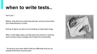 Up to you.*
Before: write them as a planning exercise, and you know when
your feature/branch is done.
During: to figure out why it is not working, to track down bugs.
After: to test edge cases, provide proof your branch is working,
and to ensure future changes don't break this functionality.
* As long as your boss doesn’t tell you differently and you do
actually write them at some point.
when to write tests..
 
