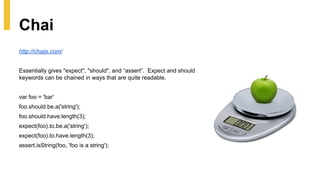 http://chaijs.com/
Essentially gives "expect", "should", and “assert”. Expect and should
keywords can be chained in ways that are quite readable.
var foo = 'bar'
foo.should.be.a('string');
foo.should.have.length(3);
expect(foo).to.be.a('string');
expect(foo).to.have.length(3);
assert.isString(foo, 'foo is a string');
Chai
 