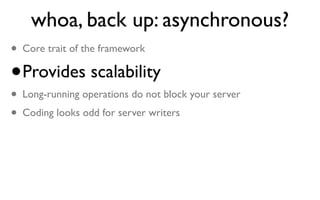 whoa, back up: asynchronous?
• Core trait of the framework
• Provides scalability
• Long-running operations do not block your server
• Coding looks odd for server writers
 