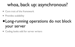 whoa, back up: asynchronous?
• Core trait of the framework
• Provides scalability
• Long-running operations do not block
  your server
• Coding looks odd for server writers
 