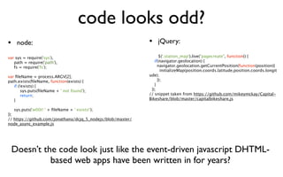 code looks odd?
• node:                                                      • jQuery:
var sys = require('sys'),                                           $('.station_map').live("pagecreate", function() {

 path = require('path'),                                        if(navigator.geolocation) {

 fs = require('fs');                                              navigator.geolocation.getCurrentPosition(function(position){
                                                                     initializeMap(position.coords.latitude,position.coords.longit
var ﬁleName = process.ARGV[2];                               ude);
path.exists(ﬁleName, function(exists) {                            });

 if (!exists) {                                                 }

 
 sys.puts(ﬁleName + ' not found');                          });

 
 return;                                                  // snippet taken from https://github.com/mikeymckay/Capital-

 }                                                          Bikeshare/blob/master/capitalbikeshare.js


 sys.puts('w00t! ' + ﬁleName + ' exists!');
});
// https://github.com/jonathana/dcjq_5_nodejs/blob/master/
node_async_example.js




 Doesn’t the code look just like the event-driven javascript DHTML-
           based web apps have been written in for years?
 