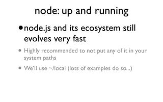 node: up and running
•   node.js and its ecosystem still
    evolves very fast
•   Highly recommended to not put any of it in your
    system paths
•   We’ll use ~/local (lots of examples do so...)
 