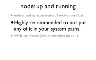 node: up and running
• node.js and its ecosystem still evolves very fast
•   Highly recommended to not put
    any of it in your system paths
• We’ll use ~/local (lots of examples do so...)
 