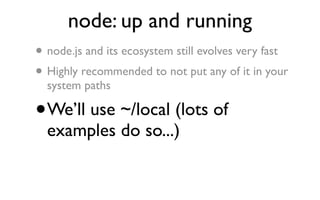 node: up and running
•   node.js and its ecosystem still evolves very fast
• Highly recommended to not put any of it in your
    system paths

•   We’ll use ~/local (lots of
    examples do so...)
 