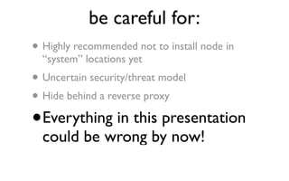 be careful for:
• Highly recommended not to install node in
    “system” locations yet
•   Uncertain security/threat model
• Hide behind a reverse proxy
•   Everything in this presentation
    could be wrong by now!
 
