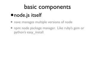 basic components
•   node.js itself
• nave: manages multiple versions of node
• npm: node package manager. Like ruby’s gem or
    python’s easy_install
 