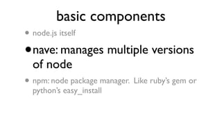 basic components
•   node.js itself

•   nave: manages multiple versions
    of node
•   npm: node package manager. Like ruby’s gem or
    python’s easy_install
 