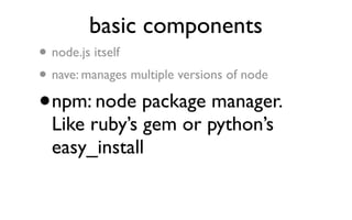 basic components
•   node.js itself
• nave: manages multiple versions of node
•   npm: node package manager.
    Like ruby’s gem or python’s
    easy_install
 