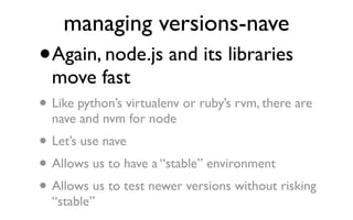 managing versions-nave
•   Again, node.js and its libraries
    move fast
• Like python’s virtualenv or ruby’s rvm, there are
    nave and nvm for node
•   Let’s use nave
• Allows us to have a “stable” environment
• Allows us to test newer versions without risking
    “stable”
 