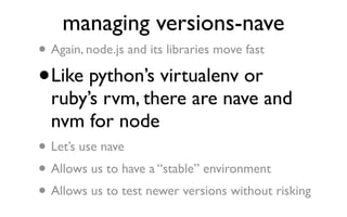 managing versions-nave
•   Again, node.js and its libraries move fast

•   Like python’s virtualenv or
    ruby’s rvm, there are nave and
    nvm for node
•   Let’s use nave
• Allows us to have a “stable” environment
• Allows us to test newer versions without risking
 