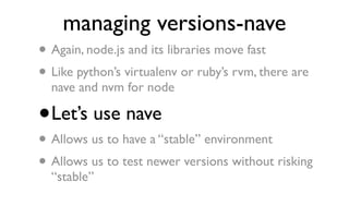 managing versions-nave
•   Again, node.js and its libraries move fast
• Like python’s virtualenv or ruby’s rvm, there are
    nave and nvm for node

•   Let’s use nave
•   Allows us to have a “stable” environment
• Allows us to test newer versions without risking
    “stable”
 
