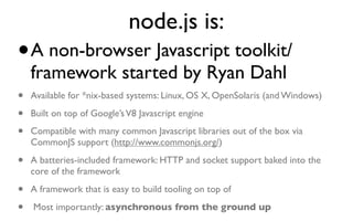 node.js is:
•   A non-browser Javascript toolkit/
    framework started by Ryan Dahl
•   Available for *nix-based systems: Linux, OS X, OpenSolaris (and Windows)

•   Built on top of Google’s V8 Javascript engine

•   Compatible with many common Javascript libraries out of the box via
    CommonJS support (http://www.commonjs.org/)

•   A batteries-included framework: HTTP and socket support baked into the
    core of the framework

•   A framework that is easy to build tooling on top of

•   Most importantly: asynchronous from the ground up
 