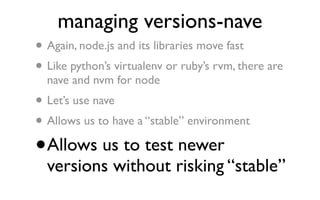 managing versions-nave
•   Again, node.js and its libraries move fast
• Like python’s virtualenv or ruby’s rvm, there are
    nave and nvm for node
•   Let’s use nave
• Allows us to have a “stable” environment

•   Allows us to test newer
    versions without risking “stable”
 