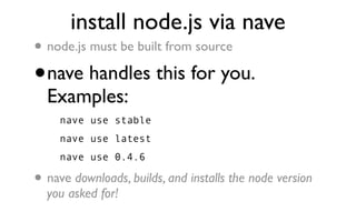install node.js via nave
•   node.js must be built from source

•   nave handles this for you.
    Examples:
      nave use stable
      nave use latest
      nave use 0.4.6

•   nave downloads, builds, and installs the node version
    you asked for!
 