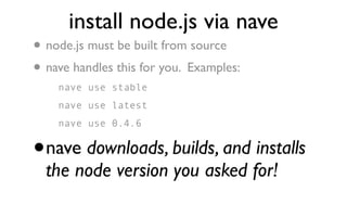 install node.js via nave
•   node.js must be built from source
• nave handles this for you. Examples:
      nave use stable
      nave use latest
      nave use 0.4.6


•   nave downloads, builds, and installs
    the node version you asked for!
 