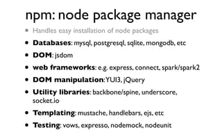 npm: node package manager
• Handles easy installation of node packages
• Databases: mysql, postgresql, sqlite, mongodb, etc
• DOM: jsdom
• web frameworks: e.g. express, connect, spark/spark2
• DOM manipulation:YUI3, jQuery
• Utility libraries: backbone/spine, underscore,
  socket.io
• Templating: mustache, handlebars, ejs, etc
• Testing: vows, expresso, nodemock, nodeunit
 