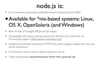 node.js is:
•   A non-browser Javascript toolkit/framework started by Ryan Dahl


•   Available for *nix-based systems: Linux,
    OS X, OpenSolaris (and Windows)
•   Built on top of Google’s V8 Javascript engine

•   Compatible with many common Javascript libraries out of the box via
    CommonJS support (http://www.commonjs.org/)

•   A batteries-included framework: HTTP and socket support baked into the core
    of the framework

•   A framework that is easy to build tooling on top of

•   Most importantly: asynchronous from the ground up
 