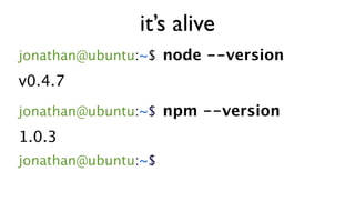 it’s alive
jonathan@ubuntu:~$ node --version
v0.4.7
jonathan@ubuntu:~$ npm --version
1.0.3
jonathan@ubuntu:~$
 