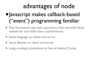 advantages of node
• Javascript makes callback-based (“event”) programming familiar
• Fast: framework says take operations
  that normally block webserver and
  make them asynchronous
• Same language on client and server
• Same libraries on client and server
• Long-running connections to lots of clients: Comet
 