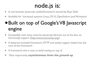 node.js is:
•   A non-browser Javascript toolkit/framework started by Ryan Dahl

•   Available for *nix-based systems: Linux, OS X, OpenSolaris (and Windows)


•   Built on top of Google’s V8 Javascript
    engine
•   Compatible with many common Javascript libraries out of the box via
    CommonJS support (http://www.commonjs.org/)

•   A batteries-included framework: HTTP and socket support baked into the
    core of the framework

•   A framework that is easy to build tooling on top of

•   Most importantly: asynchronous from the ground up
 