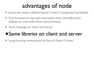 advantages of node
• Javascript makes callback-based (“event”) programming familiar
• Fast: framework says take operations that normally block
    webserver and make them asynchronous
• Same language on client and server
• Same libraries on client and server

• Long-running connections to lots of
  clients: Comet
 