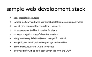 sample web development stack
 •   node-inspector: debugging
 •   express (and connect): web framework, middleware, routing, controllers
 •   spark2: nice front-end for controlling node servers
 •   ejs templates: embedded javascript, for views
 •   connect-mongodb: mongoDB-backed sessions
 •   mongoose: mongoDB-based object mapper for models
 •   test: yeah, you should pick some packages and use them
 •   jsdom: manipulate html DOMs server-side
 •   jquery and/or YUI3: do cool stuff server side with the DOM
 