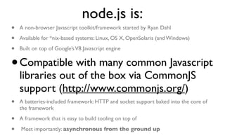 node.js is:
•   A non-browser Javascript toolkit/framework started by Ryan Dahl

•   Available for *nix-based systems: Linux, OS X, OpenSolaris (and Windows)

•   Built on top of Google’s V8 Javascript engine


•   Compatible with many common Javascript
    libraries out of the box via CommonJS
    support (http://www.commonjs.org/)
•   A batteries-included framework: HTTP and socket support baked into the core of
    the framework

•   A framework that is easy to build tooling on top of

•   Most importantly: asynchronous from the ground up
 