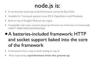 node.js is:
•   A non-browser Javascript toolkit/framework started by Ryan Dahl

•   Available for *nix-based systems: Linux, OS X, OpenSolaris (and Windows)

•   Built on top of Google’s V8 Javascript engine

•   Compatible with many common Javascript libraries out of the box via CommonJS
    support (http://www.commonjs.org/)


•   A batteries-included framework: HTTP
    and socket support baked into the core
    of the framework
•   A framework that is easy to build tooling on top of

•   Most importantly: asynchronous from the ground up
 