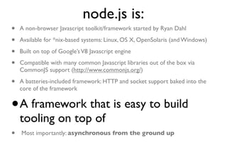 node.js is:
•   A non-browser Javascript toolkit/framework started by Ryan Dahl

•   Available for *nix-based systems: Linux, OS X, OpenSolaris (and Windows)

•   Built on top of Google’s V8 Javascript engine

•   Compatible with many common Javascript libraries out of the box via
    CommonJS support (http://www.commonjs.org/)

•   A batteries-included framework: HTTP and socket support baked into the
    core of the framework


•   A framework that is easy to build
    tooling on top of
•   Most importantly: asynchronous from the ground up
 