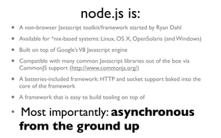 node.js is:
•   A non-browser Javascript toolkit/framework started by Ryan Dahl

•   Available for *nix-based systems: Linux, OS X, OpenSolaris (and Windows)

•   Built on top of Google’s V8 Javascript engine

•   Compatible with many common Javascript libraries out of the box via
    CommonJS support (http://www.commonjs.org/)

•   A batteries-included framework: HTTP and socket support baked into the
    core of the framework

• A framework that is easy to build tooling on top of
• Most importantly: asynchronous
    from the ground up
 