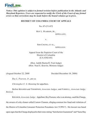 Notice: This opinion is subject to formal revision before publication in the Atlantic and
Maryland Reporters. Users are requested to notify the Clerk of the Court of any formal
errors so that corrections may be made before the bound volumes go to press.

                  DISTRICT OF COLUMBIA COURT OF APPEALS

                                        No. 07-CV-872

                                      R OY L. P EARSON, J R.,
                                                            A PPELLANT,

                                                v.

                                      S OO C HUNG, ET AL.,
                                                             A PPELLEES.

                            Appeal from the Superior Court of the
                                    District of Columbia
                                       (CA-4302-05)

                              (Hon. Judith Bartnoff, Trial Judge)
                            (Hon. Neal E. Kravitz, Motions Judge)


(Argued October 22, 2008                               Decided December 18, 2008)

       Roy L. Pearson, Jr., pro se.

       Christopher C. S. Manning for appellees.

       Before K RAMER and T HOMPSON, Associate Judges, and F ARRELL, Associate Judge,
Retired.

       K RAMER, Associate Judge: Appellant, Roy Pearson, who is an attorney, sued the Chungs,

the owners of a dry cleaner called Custom Cleaners, alleging common law fraud and violations of

the District of Columbia Consumer Protection Procedures Act (“CPPA”). His lawsuit was based

upon signs that the Chungs displayed in their store stating “Satisfaction Guaranteed” and “Same Day
 