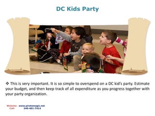 DC Kids Party
Website: www.piratemagic.net
Call: 240-401-7414
 This is very important. It is so simple to overspend on a DC kid’s party. Estimate
your budget, and then keep track of all expenditure as you progress together with
your party organization.
 