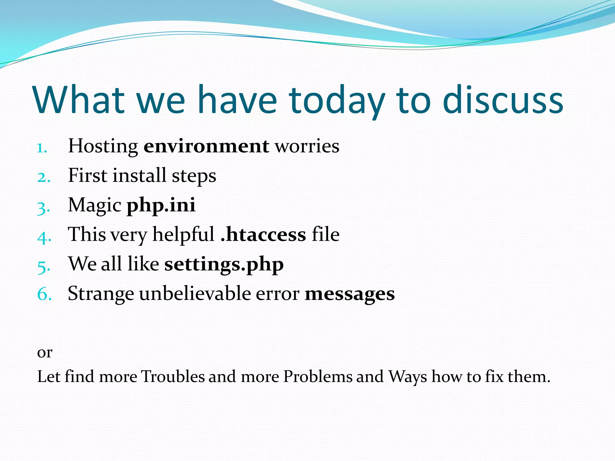 What we have today to discussHosting environment worriesFirst install stepsMagic php.iniThis very helpful .htaccess fileWe all like settings.phpStrange unbelievable error messagesor Let find more Troubles and more Problems and Ways how to fix them.