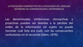 LA PSICOLOGÍA COGNOSCITIVA EN LA PSICOLOGÍA DEL LENGUAJE
DETERIORO EN CONTRAPOSICIÓN A INTERFERENCIA
Las denominadas inhibiciones retroactivas y
proactivas pueden ser debidas a la pérdida del
orden de la información (el sujeto no puede
recordar cuál lista era cuál), con las consecuentes
confusiones en el recuerdo (Idem, 1976).
 