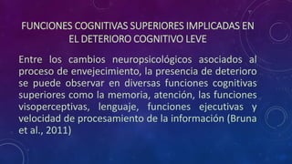 FUNCIONES COGNITIVAS SUPERIORES IMPLICADAS EN
EL DETERIORO COGNITIVO LEVE
Entre los cambios neuropsicológicos asociados al
proceso de envejecimiento, la presencia de deterioro
se puede observar en diversas funciones cognitivas
superiores como la memoria, atención, las funciones
visoperceptivas, lenguaje, funciones ejecutivas y
velocidad de procesamiento de la información (Bruna
et al., 2011)
 