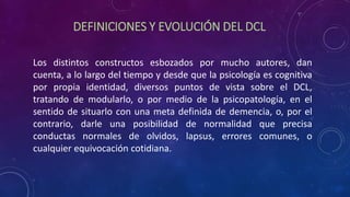 DEFINICIONES Y EVOLUCIÓN DEL DCL
Los distintos constructos esbozados por mucho autores, dan
cuenta, a lo largo del tiempo y desde que la psicología es cognitiva
por propia identidad, diversos puntos de vista sobre el DCL,
tratando de modularlo, o por medio de la psicopatología, en el
sentido de situarlo con una meta definida de demencia, o, por el
contrario, darle una posibilidad de normalidad que precisa
conductas normales de olvidos, lapsus, errores comunes, o
cualquier equivocación cotidiana.
 