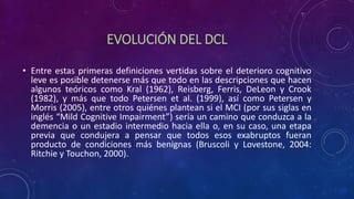 EVOLUCIÓN DEL DCL
• Entre estas primeras definiciones vertidas sobre el deterioro cognitivo
leve es posible detenerse más que todo en las descripciones que hacen
algunos teóricos como Kral (1962), Reisberg, Ferris, DeLeon y Crook
(1982), y más que todo Petersen et al. (1999), así como Petersen y
Morris (2005), entre otros quiénes plantean si el MCI (por sus siglas en
inglés “Mild Cognitive Impairment”) sería un camino que conduzca a la
demencia o un estadio intermedio hacia ella o, en su caso, una etapa
previa que condujera a pensar que todos esos exabruptos fueran
producto de condiciones más benignas (Bruscoli y Lovestone, 2004:
Ritchie y Touchon, 2000).
 
