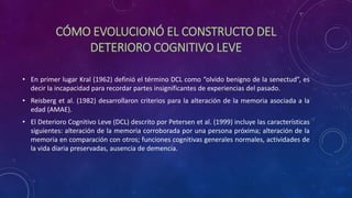 CÓMO EVOLUCIONÓ EL CONSTRUCTO DEL
DETERIORO COGNITIVO LEVE
• En primer lugar Kral (1962) definió el término DCL como “olvido benigno de la senectud”, es
decir la incapacidad para recordar partes insignificantes de experiencias del pasado.
• Reisberg et al. (1982) desarrollaron criterios para la alteración de la memoria asociada a la
edad (AMAE).
• El Deterioro Cognitivo Leve (DCL) descrito por Petersen et al. (1999) incluye las características
siguientes: alteración de la memoria corroborada por una persona próxima; alteración de la
memoria en comparación con otros; funciones cognitivas generales normales, actividades de
la vida diaria preservadas, ausencia de demencia.
 