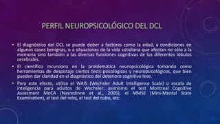 PERFIL NEUROPSICOLÓGICO DEL DCL
• El diagnóstico del DCL se puede deber a factores como la edad, a condiciones en
algunos casos benignas, o a situaciones de la vida cotidiana que afectan no sólo a la
memoria sino también a las diversas funciones cognitivas de los diferentes lóbulos
cerebrales.
• El científico incursiona en la problemática neuropsicológica tomando como
herramientas de despistaje ciertos tests psicológicos y neuropsicológicos, que bien
pueden dar claridad en el diagnóstico del deterioro cognitivo leve.
• Para este efecto, utiliza el WAIS (Wechsler Adult Intelligence Scale) o escala de
inteligencia para adultos de Wechsler: asimismo el test Montreal Cognitive
Assesment MoCA (Nasredinne et al., 2005), el MMSE (Mini-Mental State
Examination), el test del reloj, el test del cubo, etc.
 