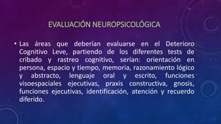 EVALUACIÓN NEUROPSICOLÓGICA
• Las áreas que deberían evaluarse en el Deterioro
Cognitivo Leve, partiendo de los diferentes tests de
cribado y rastreo cognitivo, serían: orientación en
persona, espacio y tiempo, memoria, razonamiento lógico
y abstracto, lenguaje oral y escrito, funciones
visoespaciales ejecutivas, praxis constructiva, gnosis,
funciones ejecutivas, identificación, atención y recuerdo
diferido.
 