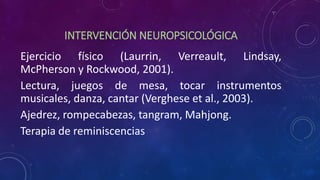 INTERVENCIÓN NEUROPSICOLÓGICA
Ejercicio físico (Laurrin, Verreault, Lindsay,
McPherson y Rockwood, 2001).
Lectura, juegos de mesa, tocar instrumentos
musicales, danza, cantar (Verghese et al., 2003).
Ajedrez, rompecabezas, tangram, Mahjong.
Terapia de reminiscencias
 