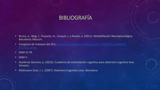 BIBLIOGRAFÍA
• Bruna, o., Roig, t., Puyuelo, m., Junqué, c. y Ruano, a. (2011). Rehabilitación Neuropsicológica.
Barcelona: Masson.
• Cmaptool de Subtipos del DCL: https://cmapspublic3.ihmc.us/rid=1ZX1Y6Y9V-1X4BMYY-
97Z/DCL.cmap
• DSM-IV-TR
• DSM-5
• Gutiérrez Sánchez, p. (2022). Cuaderno de estimulación cognitiva para deterioro cognitivo leve.
Amazon.
• Molinuevo Guix, J. L. (2007). Deterioro Cognitivo Leve. Barcelona
 