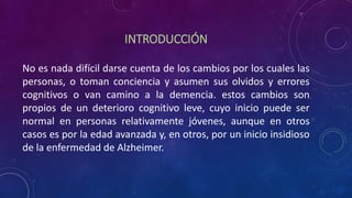 INTRODUCCIÓN
No es nada difícil darse cuenta de los cambios por los cuales las
personas, o toman conciencia y asumen sus olvidos y errores
cognitivos o van camino a la demencia. estos cambios son
propios de un deterioro cognitivo leve, cuyo inicio puede ser
normal en personas relativamente jóvenes, aunque en otros
casos es por la edad avanzada y, en otros, por un inicio insidioso
de la enfermedad de Alzheimer.
 