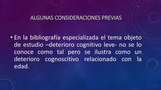ALGUNAS CONSIDERACIONES PREVIAS
• En la bibliografía especializada el tema objeto
de estudio –deterioro cognitivo leve- no se lo
conoce como tal pero se ilustra como un
deterioro cognoscitivo relacionado con la
edad.
 