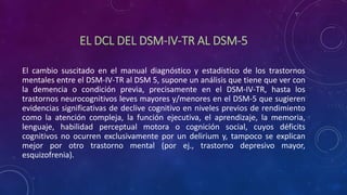 EL DCL DEL DSM-IV-TR AL DSM-5
El cambio suscitado en el manual diagnóstico y estadístico de los trastornos
mentales entre el DSM-IV-TR al DSM 5, supone un análisis que tiene que ver con
la demencia o condición previa, precisamente en el DSM-IV-TR, hasta los
trastornos neurocognitivos leves mayores y/menores en el DSM-5 que sugieren
evidencias significativas de declive cognitivo en niveles previos de rendimiento
como la atención compleja, la función ejecutiva, el aprendizaje, la memoria,
lenguaje, habilidad perceptual motora o cognición social, cuyos déficits
cognitivos no ocurren exclusivamente por un delirium y, tampoco se explican
mejor por otro trastorno mental (por ej., trastorno depresivo mayor,
esquizofrenia).
 